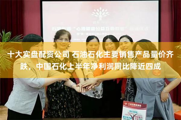 十大实盘配资公司 石油石化主要销售产品量价齐跌，中国石化上半年净利润同比降近四成