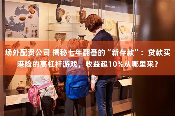 场外配资公司 揭秘七年翻番的“新存款”：贷款买港险的高杠杆游戏，收益超10%从哪里来？