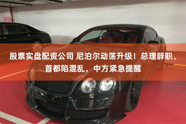 股票实盘配资公司 尼泊尔动荡升级！总理辞职、首都陷混乱，中方紧急提醒