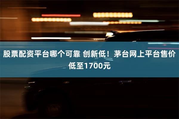 股票配资平台哪个可靠 创新低！茅台网上平台售价低至1700元