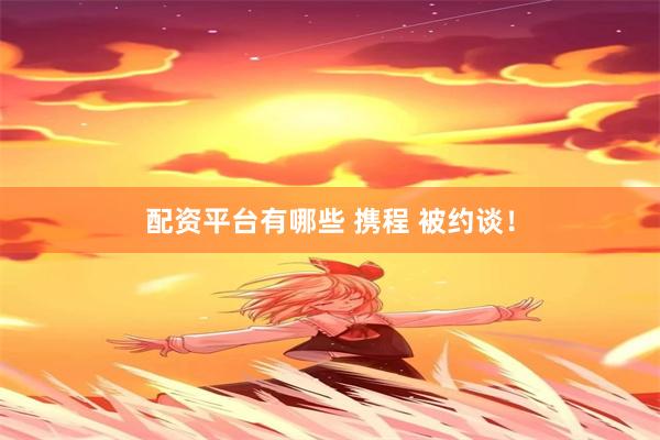 配资平台有哪些 携程 被约谈！
