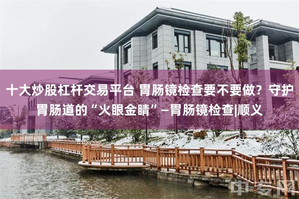 十大炒股杠杆交易平台 胃肠镜检查要不要做？守护胃肠道的“火眼金睛”—胃肠镜检查|顺义