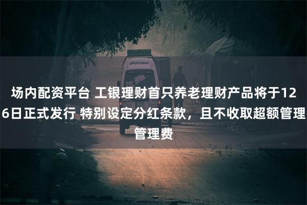 场内配资平台 工银理财首只养老理财产品将于12月6日正式发行 特别设定分红条款，且不收取超额管理费