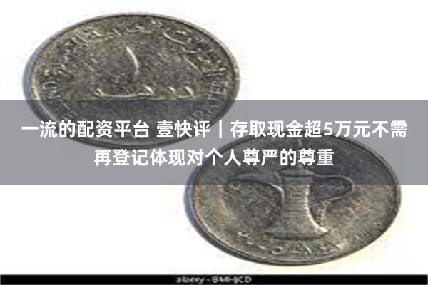 一流的配资平台 壹快评|存取现金超5万元不需再登记体现对个人尊严的尊重
